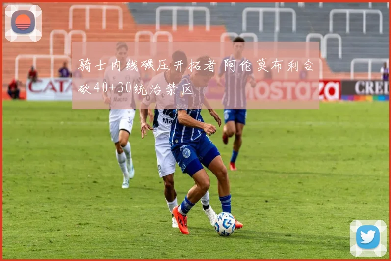 骑士内线碾压开拓者 阿伦莫布利合砍40+30统治禁区