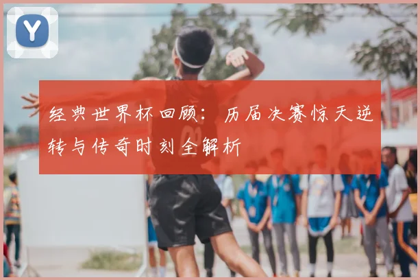 经典世界杯回顾：历届决赛惊天逆转与传奇时刻全解析