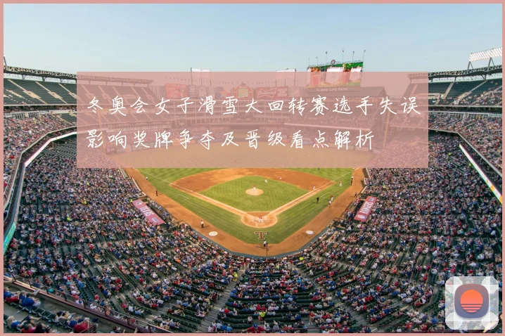 冬奥会女子滑雪大回转赛选手失误影响奖牌争夺及晋级看点解析