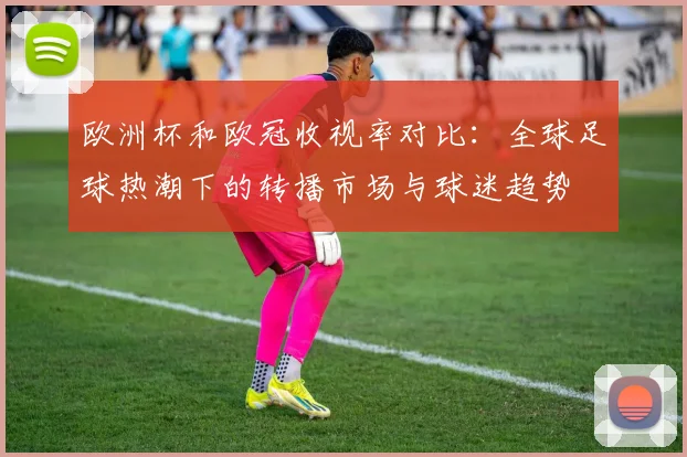 欧洲杯和欧冠收视率对比:全球足球热潮下的转播市场与球迷趋势