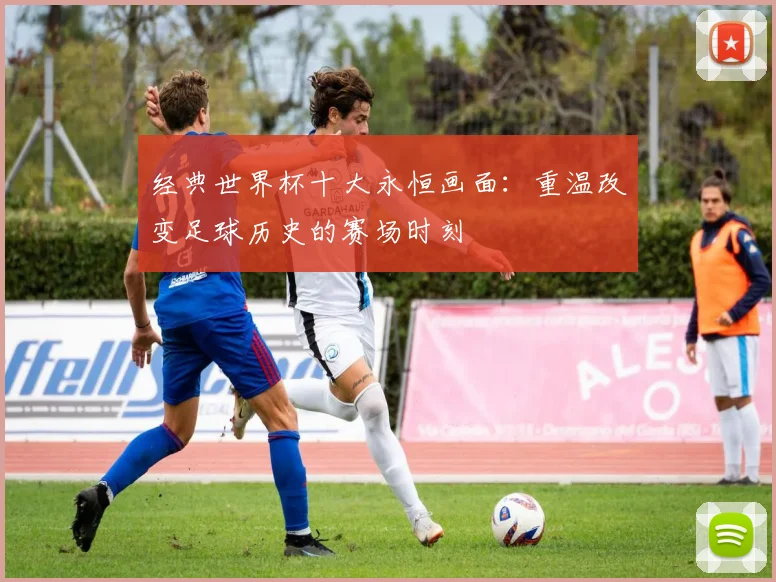 经典世界杯十大永恒画面：重温改变足球历史的赛场时刻