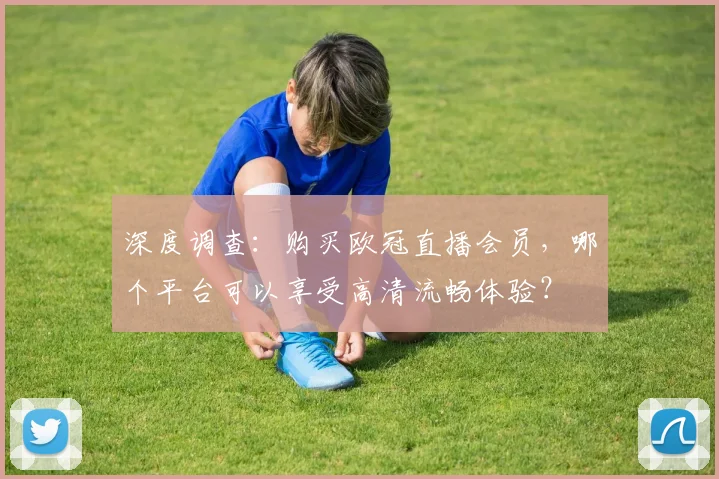 深度调查：购买欧冠直播会员，哪个平台可以享受高清流畅体验？