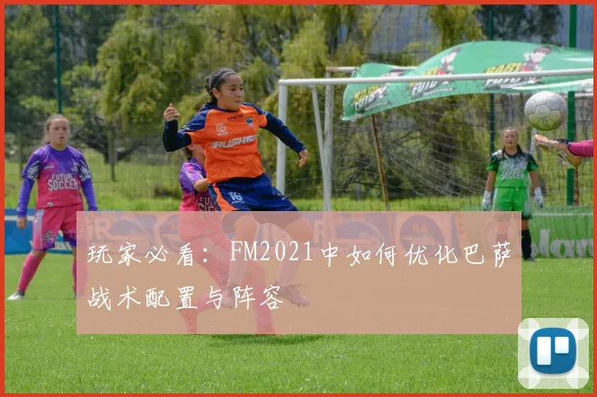 玩家必看:FM2021中如何优化巴萨战术配置与阵容