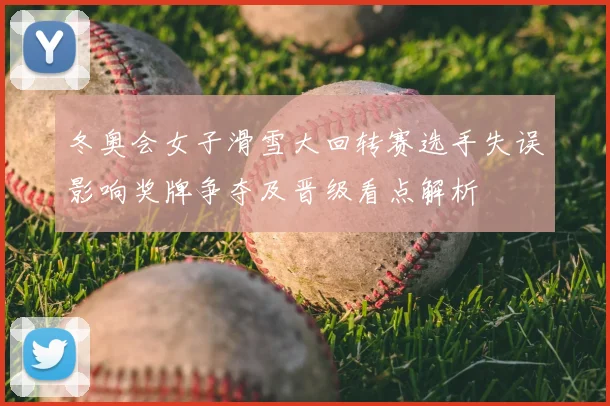 冬奥会女子滑雪大回转赛选手失误影响奖牌争夺及晋级看点解析